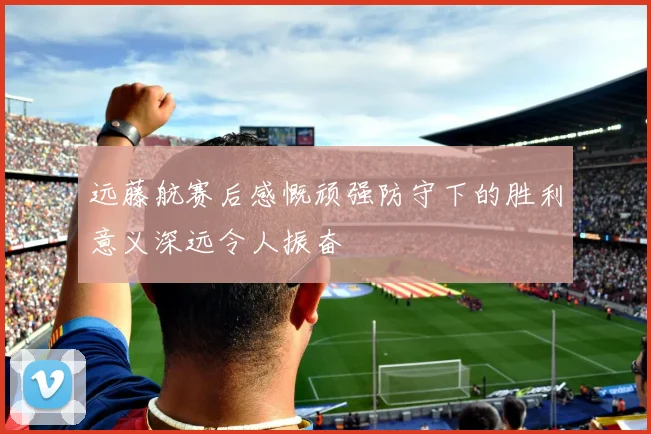 远藤航赛后感慨顽强防守下的胜利意义深远令人振奋