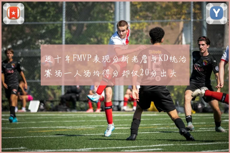 近十年FMVP表现分析老詹与KD统治赛场一人场均得分却仅20分出头