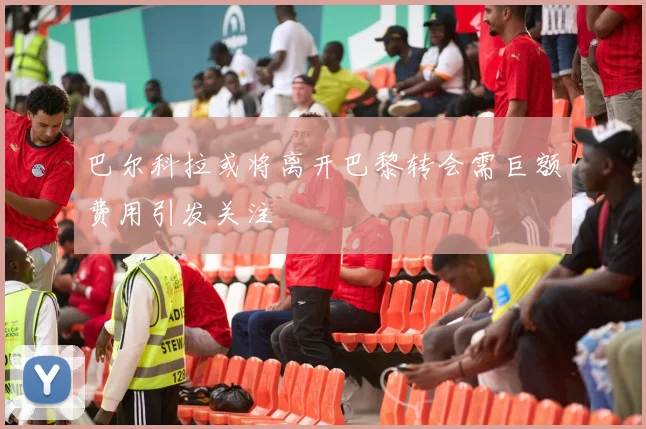 巴尔科拉或将离开巴黎转会需巨额费用引发关注