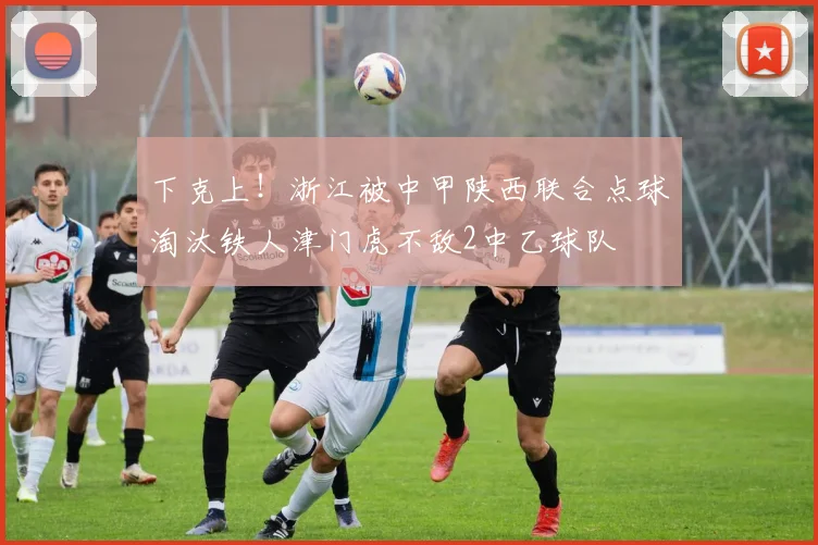 下克上！浙江被中甲陕西联合点球淘汰铁人津门虎不敌2中乙球队