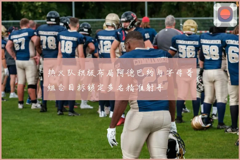 热火队积极布局阿德巴约与字母哥组合目标锁定多名精准射手