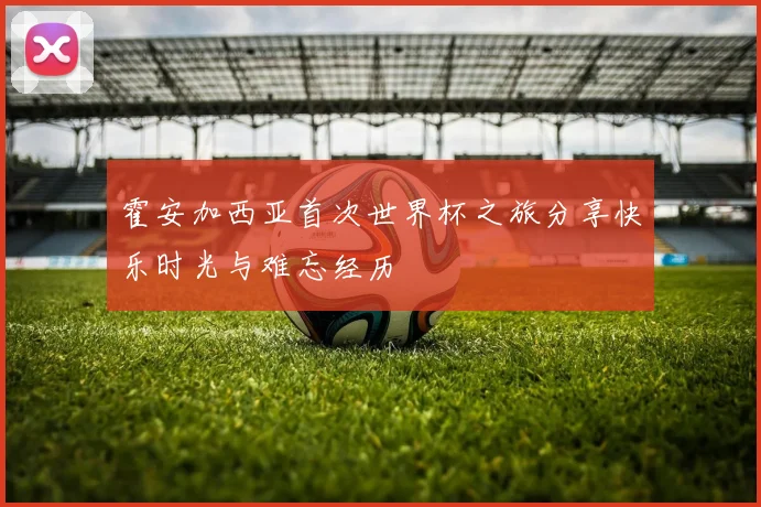 霍安加西亚首次世界杯之旅分享快乐时光与难忘经历