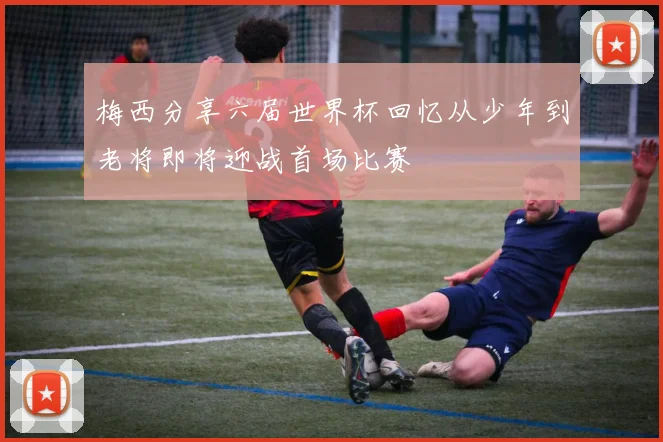 梅西分享六届世界杯回忆从少年到老将即将迎战首场比赛