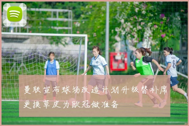 曼联宣布球场改造计划升级替补席更换草皮为欧冠做准备