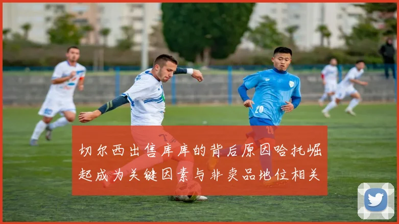 切尔西出售库库的背后原因哈托崛起成为关键因素与非卖品地位相关