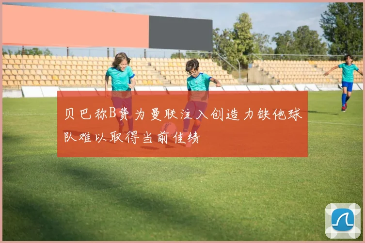 贝巴称B费为曼联注入创造力缺他球队难以取得当前佳绩