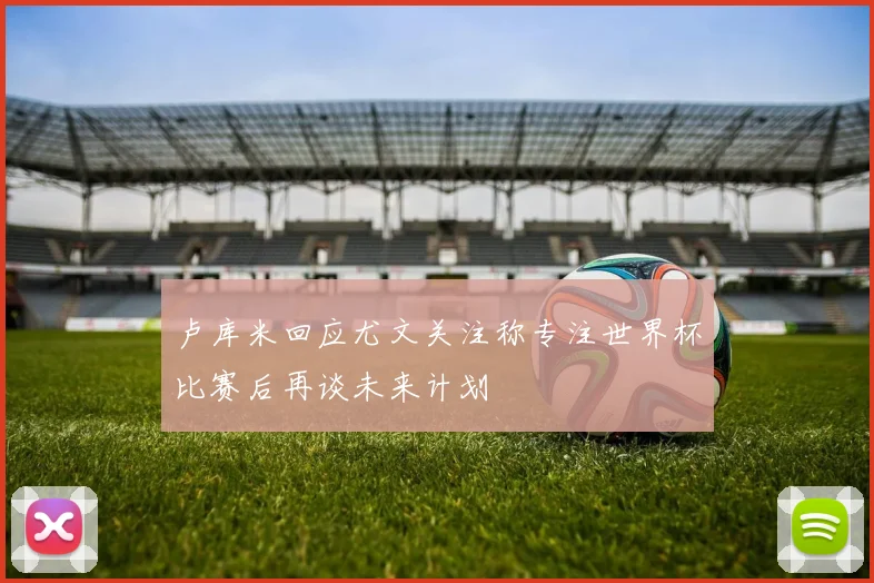 卢库米回应尤文关注称专注世界杯比赛后再谈未来计划
