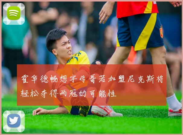 霍华德畅想字母哥若加盟尼克斯将轻松夺得两冠的可能性