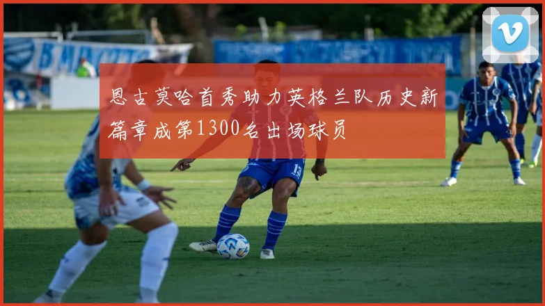 恩古莫哈首秀助力英格兰队历史新篇章成第1300名出场球员