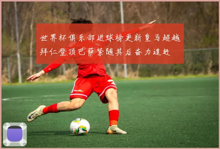 世界杯俱乐部进球榜更新皇马超越拜仁登顶巴萨紧随其后奋力追赶