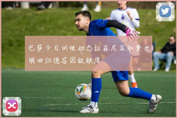 巴萨今日训练动态拉菲尼亚和费尔明回归德容因故缺席