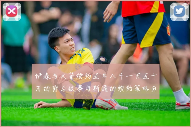 伊森与火箭续约五年八千一百五十万的背后故事与斯通的续约策略分析