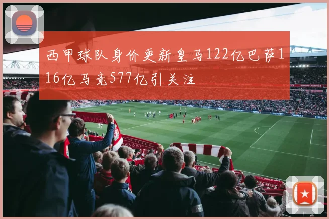 西甲球队身价更新皇马122亿巴萨116亿马竞577亿引关注