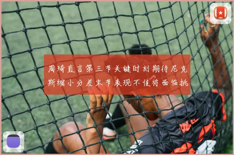 周琦直言第三节关键时刻期待尼克斯缩小分差末节表现不佳将面临挑战
