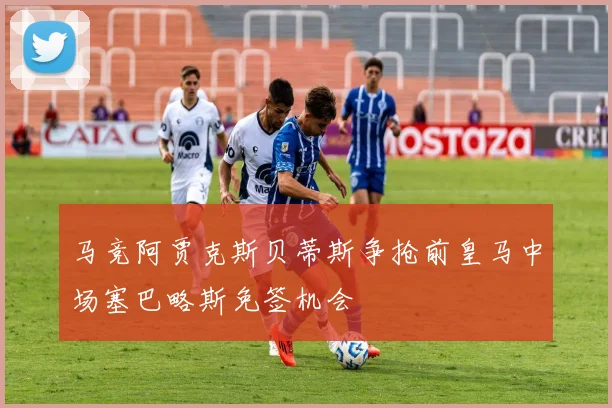 马竞阿贾克斯贝蒂斯争抢前皇马中场塞巴略斯免签机会