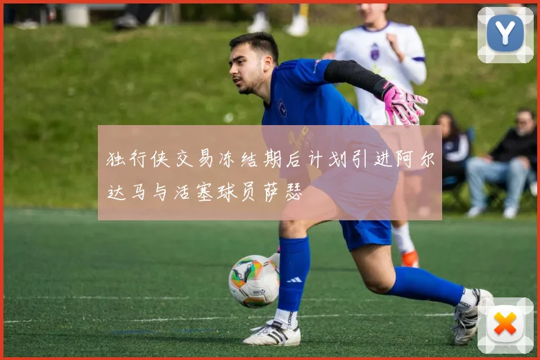 独行侠交易冻结期后计划引进阿尔达马与活塞球员萨瑟