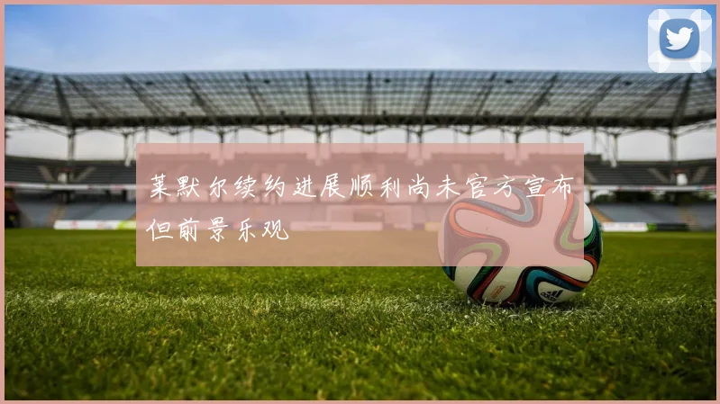 莱默尔续约进展顺利尚未官方宣布但前景乐观