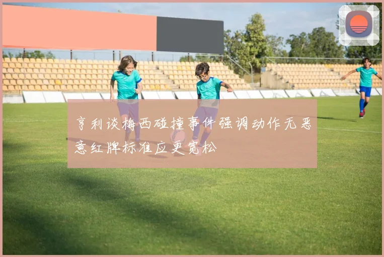 亨利谈梅西碰撞事件强调动作无恶意红牌标准应更宽松
