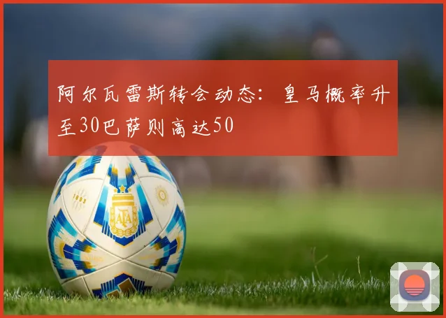 阿尔瓦雷斯转会动态：皇马概率升至30巴萨则高达50