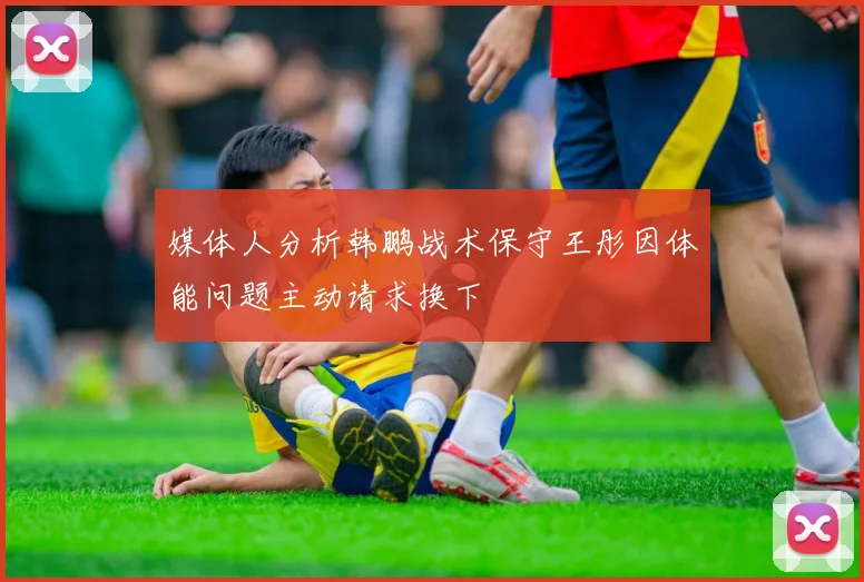 媒体人分析韩鹏战术保守王彤因体能问题主动请求换下