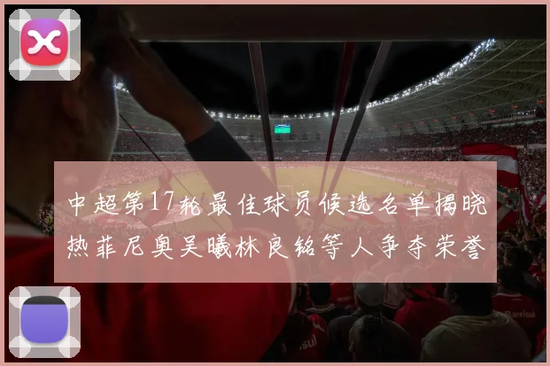 中超第17轮最佳球员候选名单揭晓热菲尼奥吴曦林良铭等人争夺荣誉
