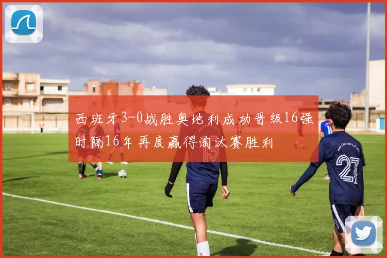 西班牙3-0战胜奥地利成功晋级16强时隔16年再度赢得淘汰赛胜利